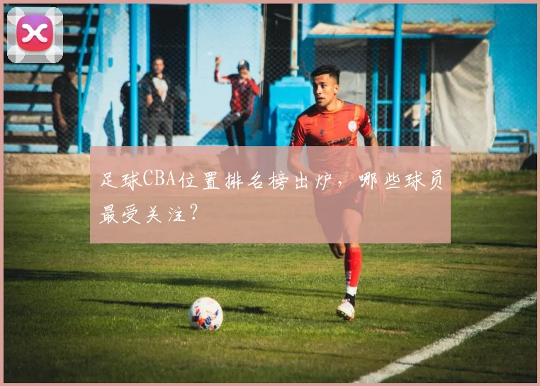 足球CBA位置排名榜出炉，哪些球员最受关注？