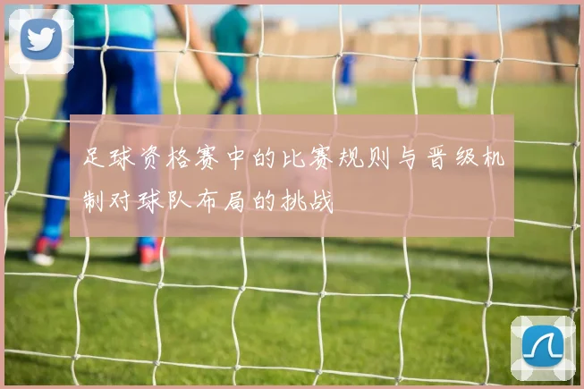 足球资格赛中的比赛规则与晋级机制对球队布局的挑战