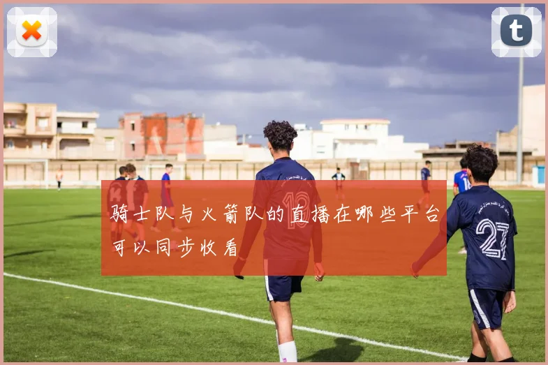 骑士队与火箭队的直播在哪些平台可以同步收看